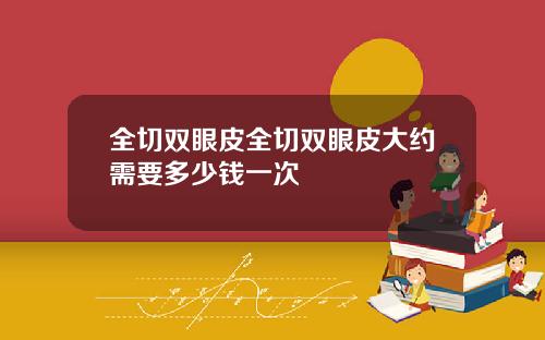 全切双眼皮全切双眼皮大约需要多少钱一次