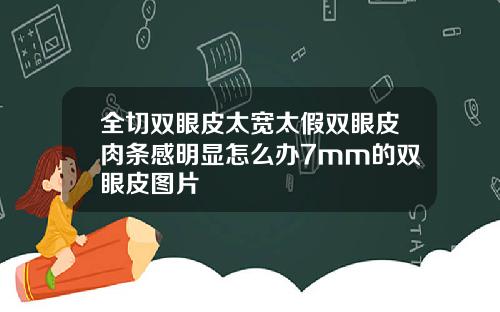 全切双眼皮太宽太假双眼皮肉条感明显怎么办7mm的双眼皮图片