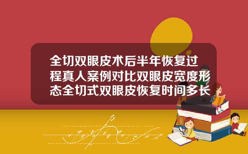 全切双眼皮术后半年恢复过程真人案例对比双眼皮宽度形态全切式双眼皮恢复时间多长