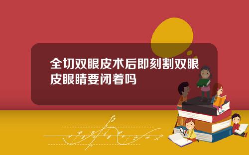 全切双眼皮术后即刻割双眼皮眼睛要闭着吗