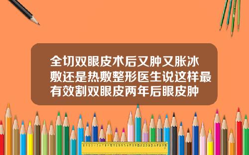全切双眼皮术后又肿又胀冰敷还是热敷整形医生说这样最有效割双眼皮两年后眼皮肿