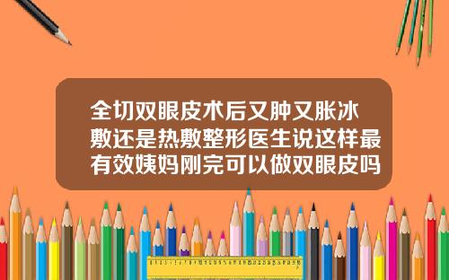 全切双眼皮术后又肿又胀冰敷还是热敷整形医生说这样最有效姨妈刚完可以做双眼皮吗
