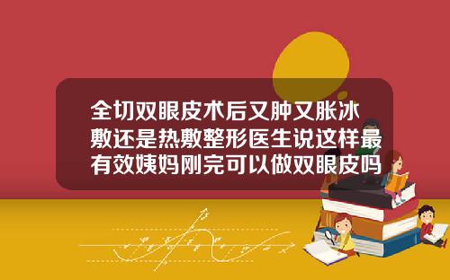 全切双眼皮术后又肿又胀冰敷还是热敷整形医生说这样最有效姨妈刚完可以做双眼皮吗