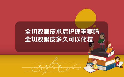 全切双眼皮术后护理重要吗全切双眼皮多久可以化妆