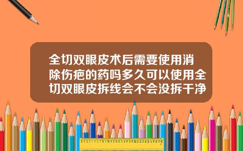 全切双眼皮术后需要使用消除伤疤的药吗多久可以使用全切双眼皮拆线会不会没拆干净呢