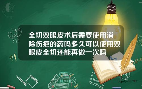 全切双眼皮术后需要使用消除伤疤的药吗多久可以使用双眼皮全切还能再做一次吗