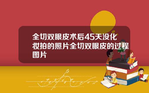 全切双眼皮术后45天没化妆拍的照片全切双眼皮的过程图片