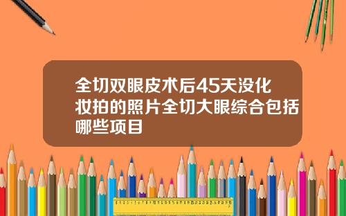 全切双眼皮术后45天没化妆拍的照片全切大眼综合包括哪些项目