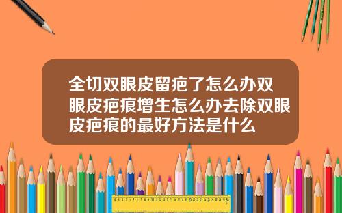 全切双眼皮留疤了怎么办双眼皮疤痕增生怎么办去除双眼皮疤痕的最好方法是什么