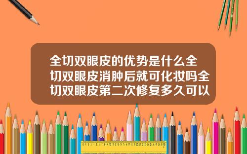 全切双眼皮的优势是什么全切双眼皮消肿后就可化妆吗全切双眼皮第二次修复多久可以化妆