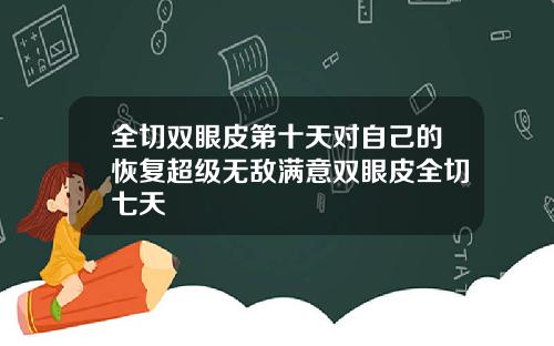 全切双眼皮第十天对自己的恢复超级无敌满意双眼皮全切七天