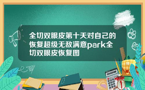全切双眼皮第十天对自己的恢复超级无敌满意park全切双眼皮恢复图