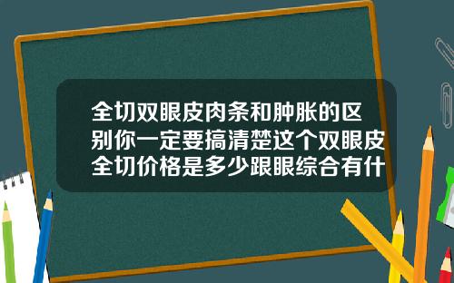 全切双眼皮肉条和肿胀的区别你一定要搞清楚这个双眼皮全切价格是多少跟眼综合有什么区别