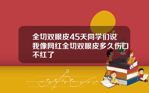 全切双眼皮45天同学们说我像网红全切双眼皮多久伤口不红了