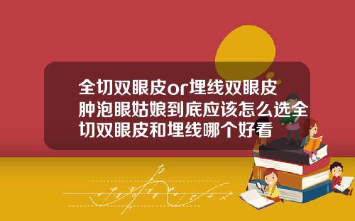 全切双眼皮or埋线双眼皮肿泡眼姑娘到底应该怎么选全切双眼皮和埋线哪个好看