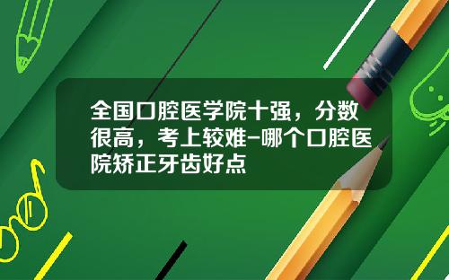 全国口腔医学院十强，分数很高，考上较难-哪个口腔医院矫正牙齿好点
