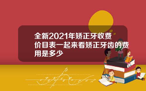 全新2021年矫正牙收费价目表一起来看矫正牙齿的费用是多少