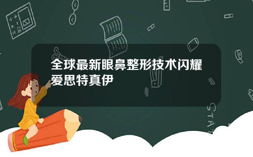 全球最新眼鼻整形技术闪耀爱思特真伊