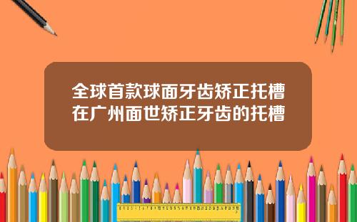 全球首款球面牙齿矫正托槽在广州面世矫正牙齿的托槽