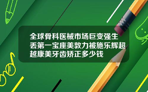 全球骨科医械市场巨变强生丢第一宝座美敦力被施乐辉超越康美牙齿矫正多少钱