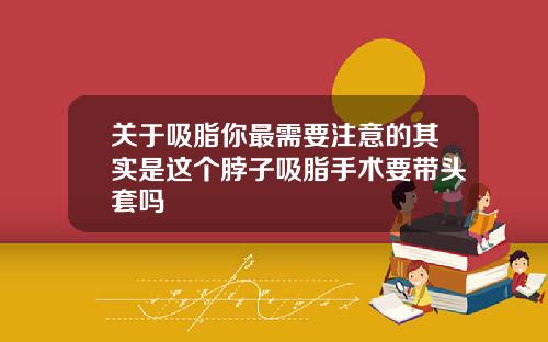 关于吸脂你最需要注意的其实是这个脖子吸脂手术要带头套吗