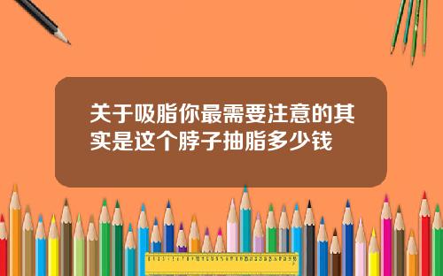 关于吸脂你最需要注意的其实是这个脖子抽脂多少钱