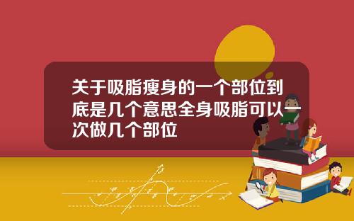 关于吸脂瘦身的一个部位到底是几个意思全身吸脂可以一次做几个部位