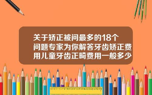关于矫正被问最多的18个问题专家为你解答牙齿矫正费用儿童牙齿正畸费用一般多少