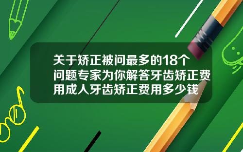 关于矫正被问最多的18个问题专家为你解答牙齿矫正费用成人牙齿矫正费用多少钱