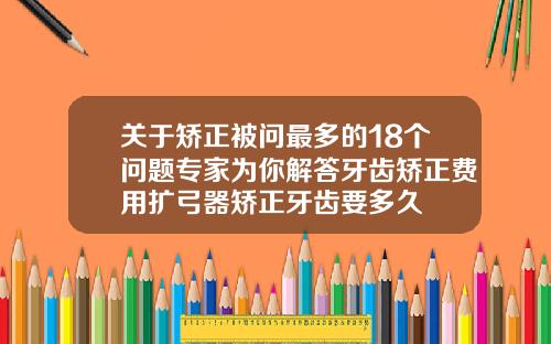 关于矫正被问最多的18个问题专家为你解答牙齿矫正费用扩弓器矫正牙齿要多久