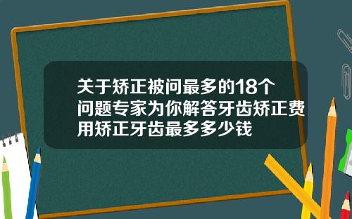 关于矫正被问最多的18个问题专家为你解答牙齿矫正费用矫正牙齿最多多少钱