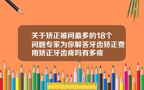 关于矫正被问最多的18个问题专家为你解答牙齿矫正费用矫正牙齿疼吗有多疼