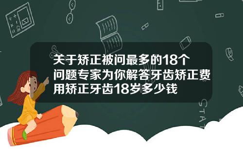 关于矫正被问最多的18个问题专家为你解答牙齿矫正费用矫正牙齿18岁多少钱