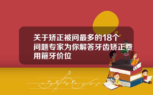 关于矫正被问最多的18个问题专家为你解答牙齿矫正费用箍牙价位