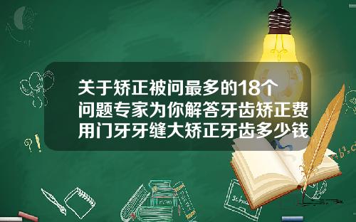 关于矫正被问最多的18个问题专家为你解答牙齿矫正费用门牙牙缝大矫正牙齿多少钱