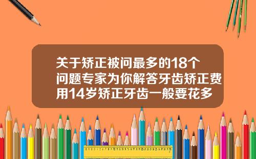 关于矫正被问最多的18个问题专家为你解答牙齿矫正费用14岁矫正牙齿一般要花多少钱呢