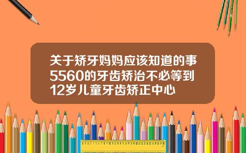 关于矫牙妈妈应该知道的事5560的牙齿矫治不必等到12岁儿童牙齿矫正中心