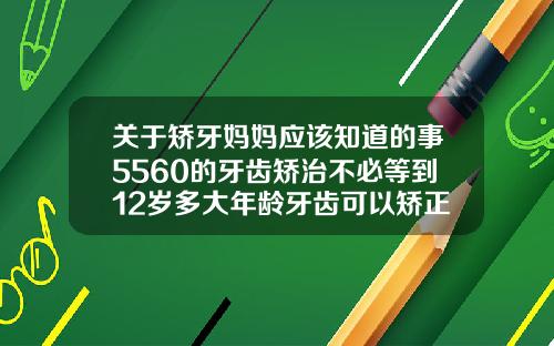 关于矫牙妈妈应该知道的事5560的牙齿矫治不必等到12岁多大年龄牙齿可以矫正正畸