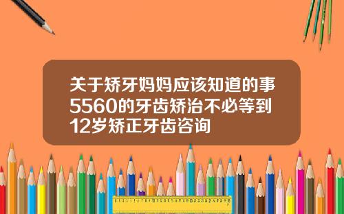 关于矫牙妈妈应该知道的事5560的牙齿矫治不必等到12岁矫正牙齿咨询