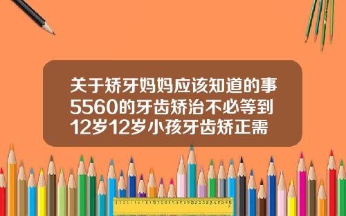 关于矫牙妈妈应该知道的事5560的牙齿矫治不必等到12岁12岁小孩牙齿矫正需要拔牙吗