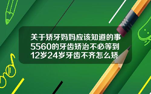关于矫牙妈妈应该知道的事5560的牙齿矫治不必等到12岁24岁牙齿不齐怎么矫正好
