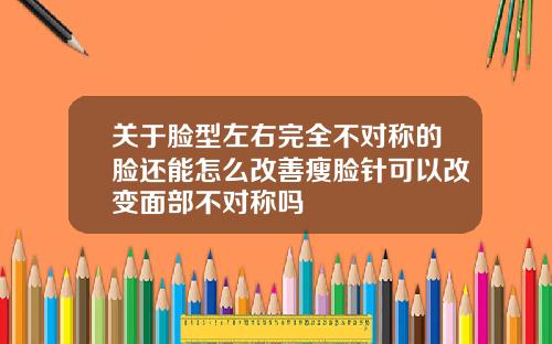 关于脸型左右完全不对称的脸还能怎么改善瘦脸针可以改变面部不对称吗
