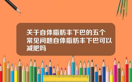 关于自体脂肪丰下巴的五个常见问题自体脂肪丰下巴可以减肥吗