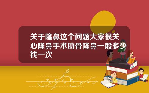 关于隆鼻这个问题大家很关心隆鼻手术肋骨隆鼻一般多少钱一次