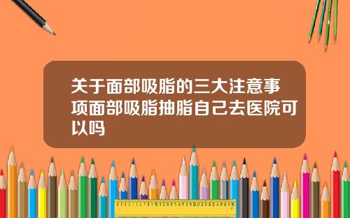 关于面部吸脂的三大注意事项面部吸脂抽脂自己去医院可以吗