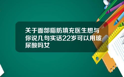 关于面部脂肪填充医生想与你说几句实话22岁可以用玻尿酸吗女