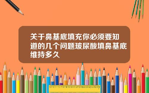 关于鼻基底填充你必须要知道的几个问题玻尿酸填鼻基底维持多久
