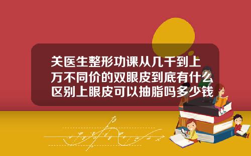 关医生整形功课从几千到上万不同价的双眼皮到底有什么区别上眼皮可以抽脂吗多少钱