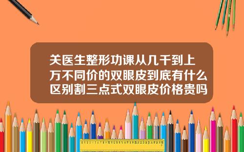关医生整形功课从几千到上万不同价的双眼皮到底有什么区别割三点式双眼皮价格贵吗
