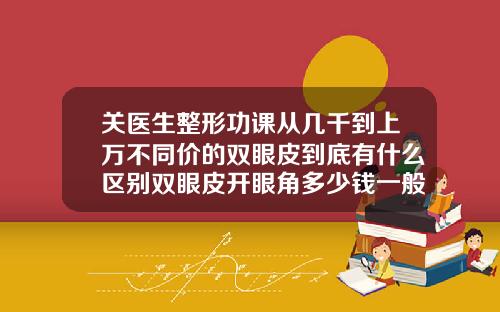 关医生整形功课从几千到上万不同价的双眼皮到底有什么区别双眼皮开眼角多少钱一般多少钱